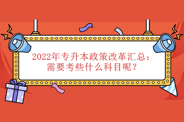 2022年專升本政策改革匯總（需要考些什么科目呢）