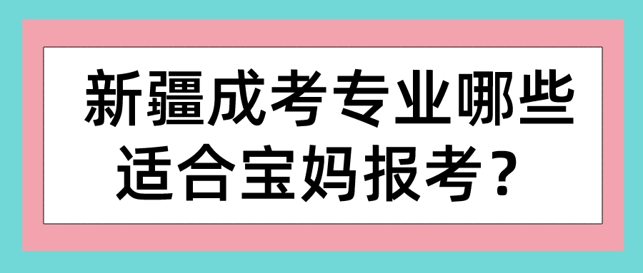 新疆成考專業哪些適合寶媽報考？
